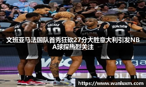 文班亚马法国队首秀狂砍27分大胜意大利引发NBA球探热烈关注